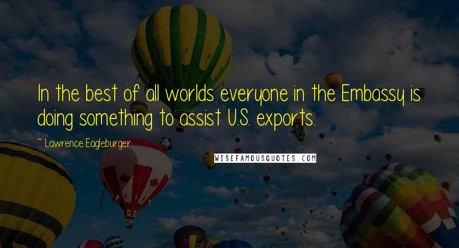 Lawrence Eagleburger Quotes: In the best of all worlds everyone in the Embassy is doing something to assist U.S. exports.