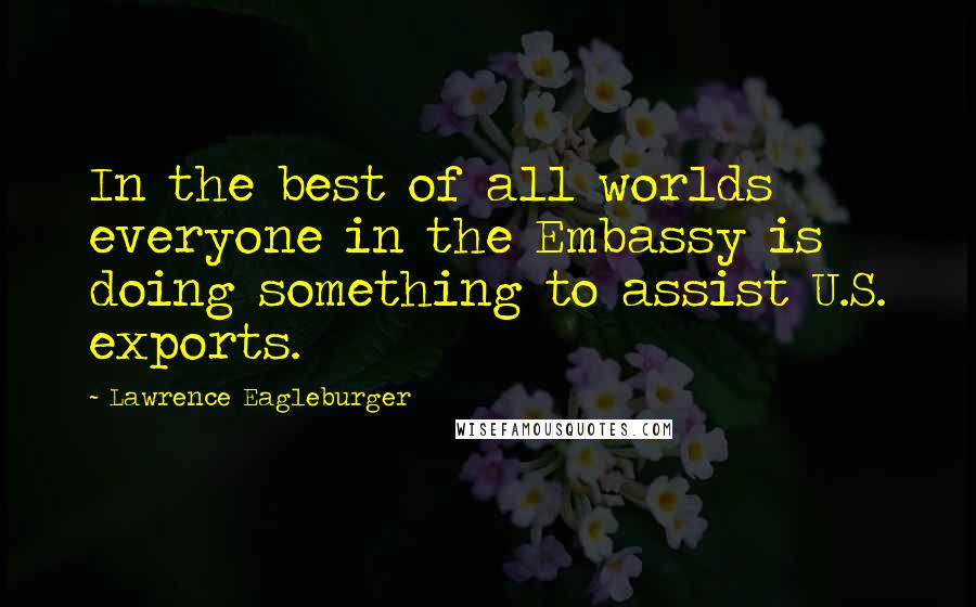 Lawrence Eagleburger Quotes: In the best of all worlds everyone in the Embassy is doing something to assist U.S. exports.