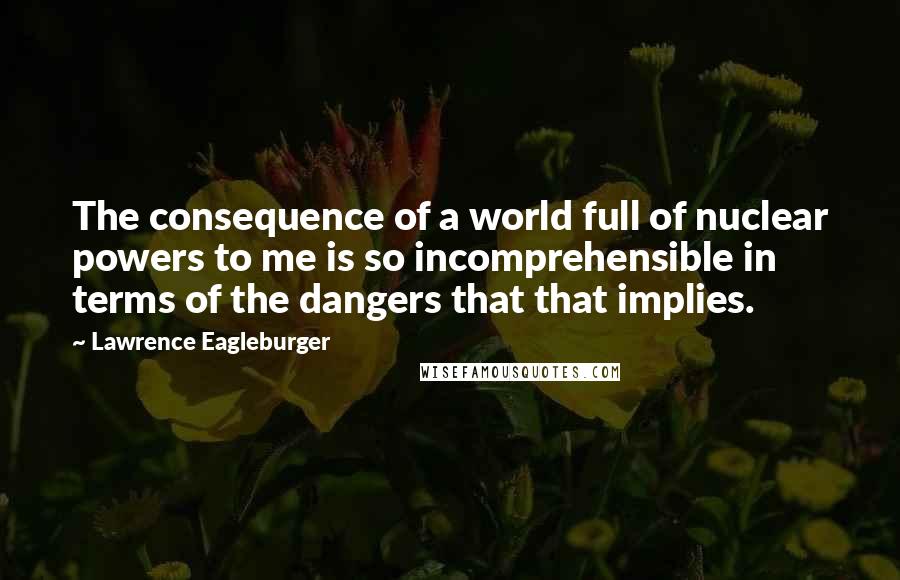 Lawrence Eagleburger Quotes: The consequence of a world full of nuclear powers to me is so incomprehensible in terms of the dangers that that implies.