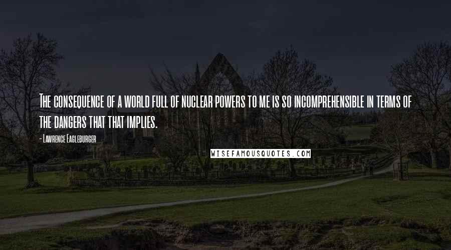 Lawrence Eagleburger Quotes: The consequence of a world full of nuclear powers to me is so incomprehensible in terms of the dangers that that implies.