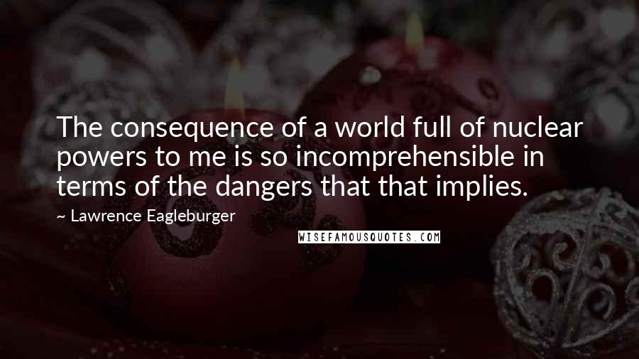 Lawrence Eagleburger Quotes: The consequence of a world full of nuclear powers to me is so incomprehensible in terms of the dangers that that implies.