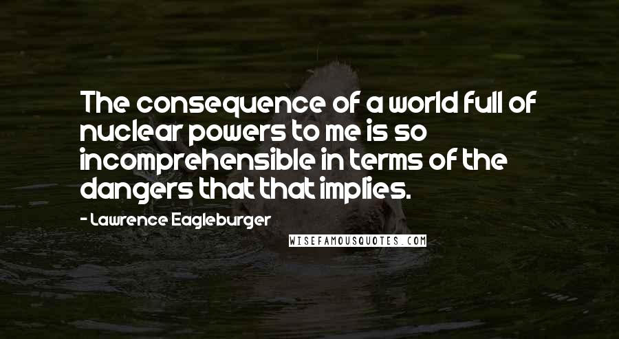 Lawrence Eagleburger Quotes: The consequence of a world full of nuclear powers to me is so incomprehensible in terms of the dangers that that implies.