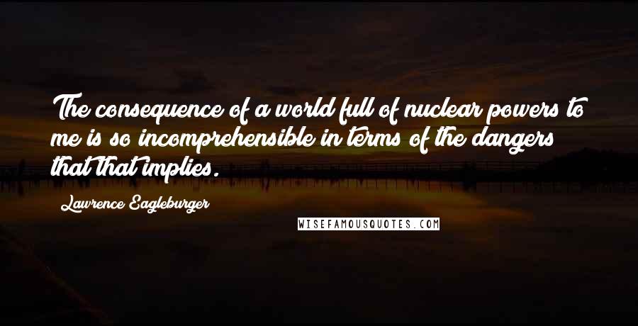 Lawrence Eagleburger Quotes: The consequence of a world full of nuclear powers to me is so incomprehensible in terms of the dangers that that implies.