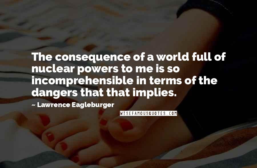 Lawrence Eagleburger Quotes: The consequence of a world full of nuclear powers to me is so incomprehensible in terms of the dangers that that implies.