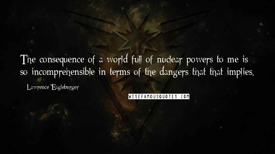 Lawrence Eagleburger Quotes: The consequence of a world full of nuclear powers to me is so incomprehensible in terms of the dangers that that implies.