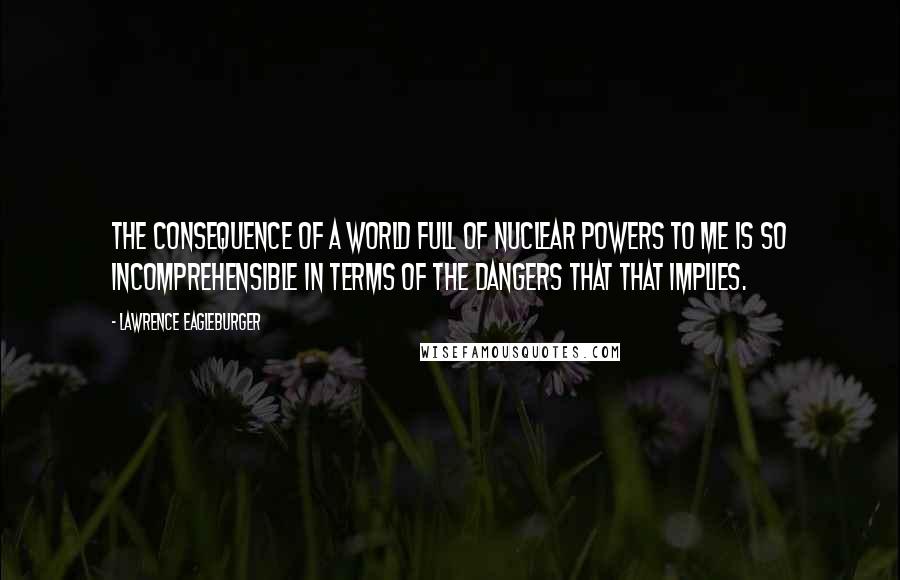 Lawrence Eagleburger Quotes: The consequence of a world full of nuclear powers to me is so incomprehensible in terms of the dangers that that implies.