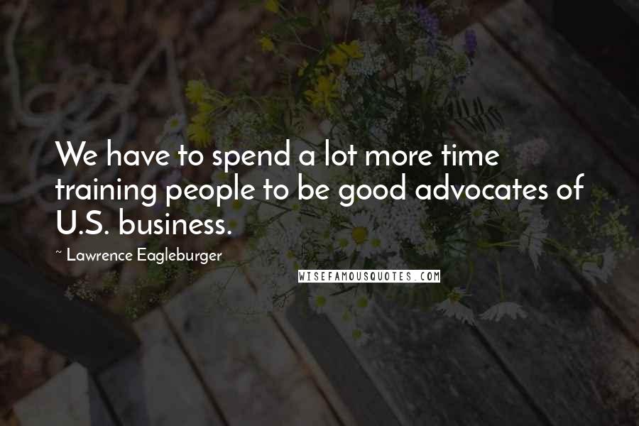 Lawrence Eagleburger Quotes: We have to spend a lot more time training people to be good advocates of U.S. business.