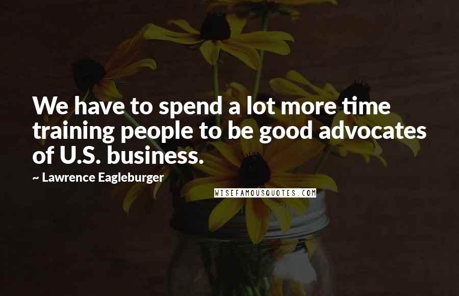 Lawrence Eagleburger Quotes: We have to spend a lot more time training people to be good advocates of U.S. business.