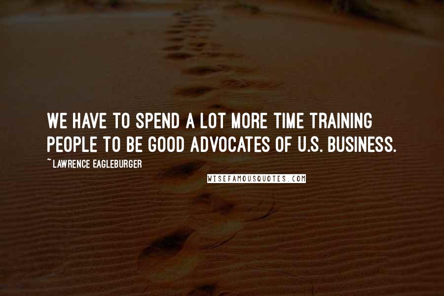 Lawrence Eagleburger Quotes: We have to spend a lot more time training people to be good advocates of U.S. business.