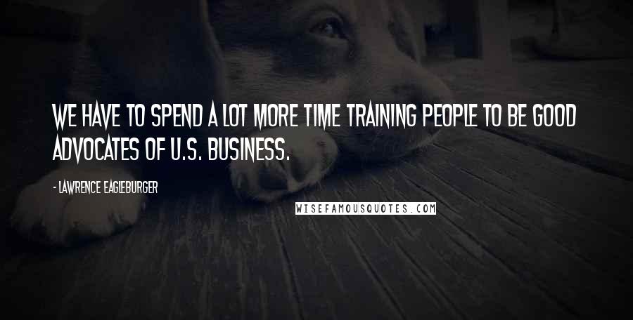 Lawrence Eagleburger Quotes: We have to spend a lot more time training people to be good advocates of U.S. business.