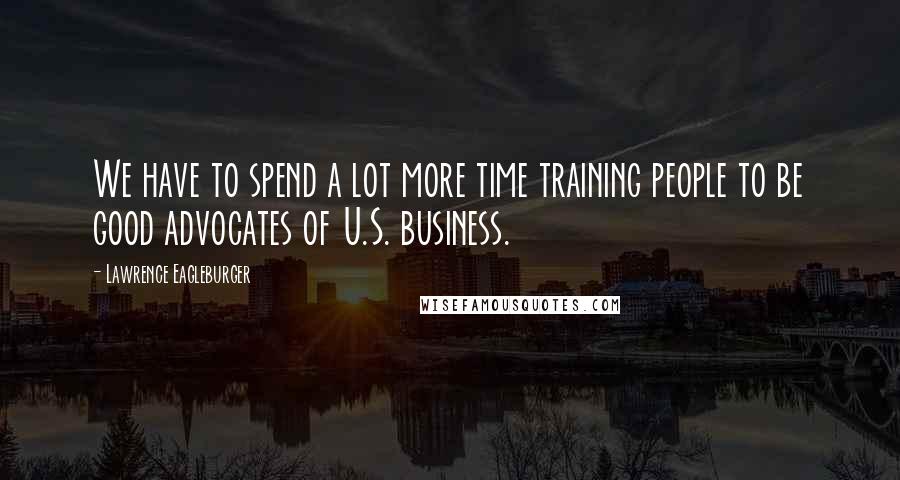 Lawrence Eagleburger Quotes: We have to spend a lot more time training people to be good advocates of U.S. business.