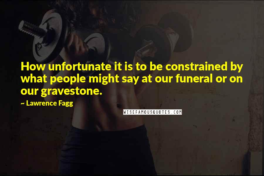 Lawrence Fagg Quotes: How unfortunate it is to be constrained by what people might say at our funeral or on our gravestone.