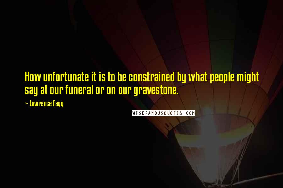 Lawrence Fagg Quotes: How unfortunate it is to be constrained by what people might say at our funeral or on our gravestone.