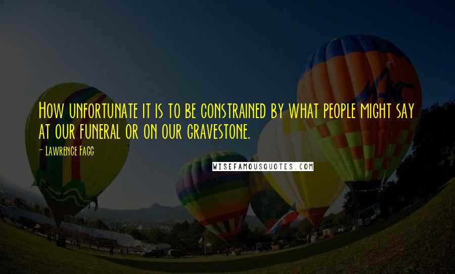 Lawrence Fagg Quotes: How unfortunate it is to be constrained by what people might say at our funeral or on our gravestone.