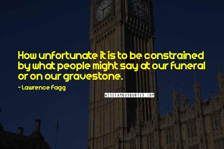 Lawrence Fagg Quotes: How unfortunate it is to be constrained by what people might say at our funeral or on our gravestone.