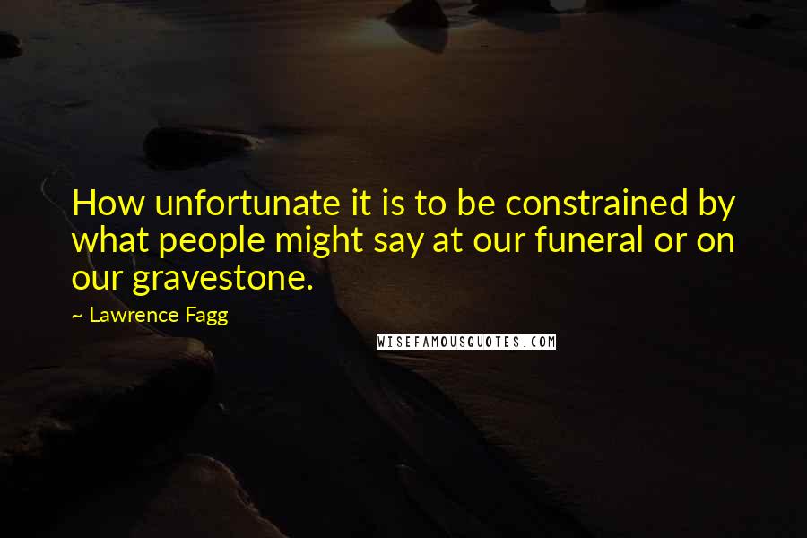 Lawrence Fagg Quotes: How unfortunate it is to be constrained by what people might say at our funeral or on our gravestone.