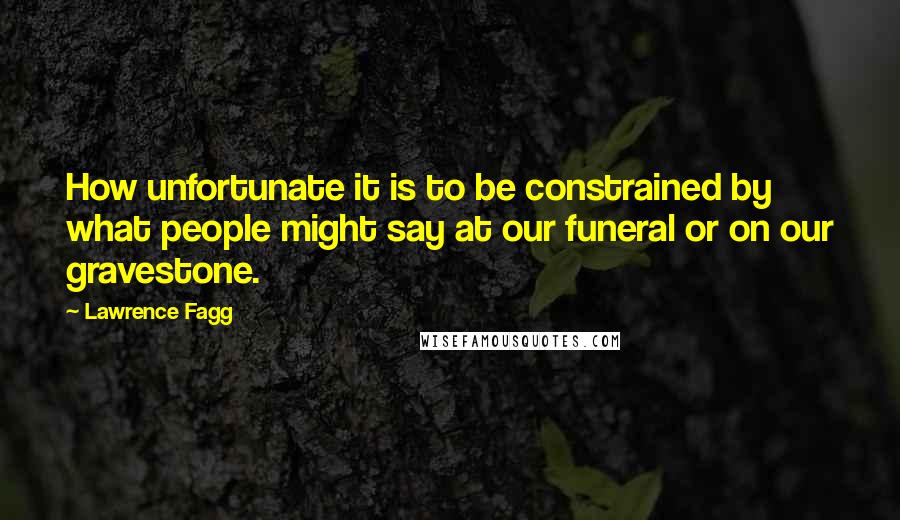 Lawrence Fagg Quotes: How unfortunate it is to be constrained by what people might say at our funeral or on our gravestone.