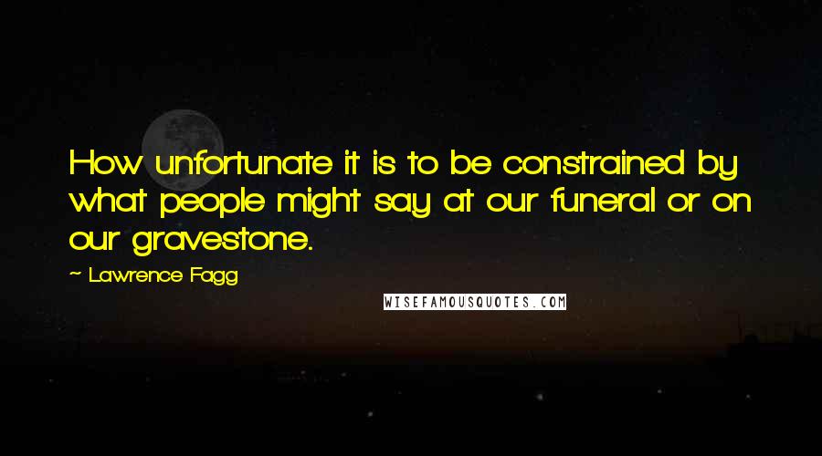 Lawrence Fagg Quotes: How unfortunate it is to be constrained by what people might say at our funeral or on our gravestone.