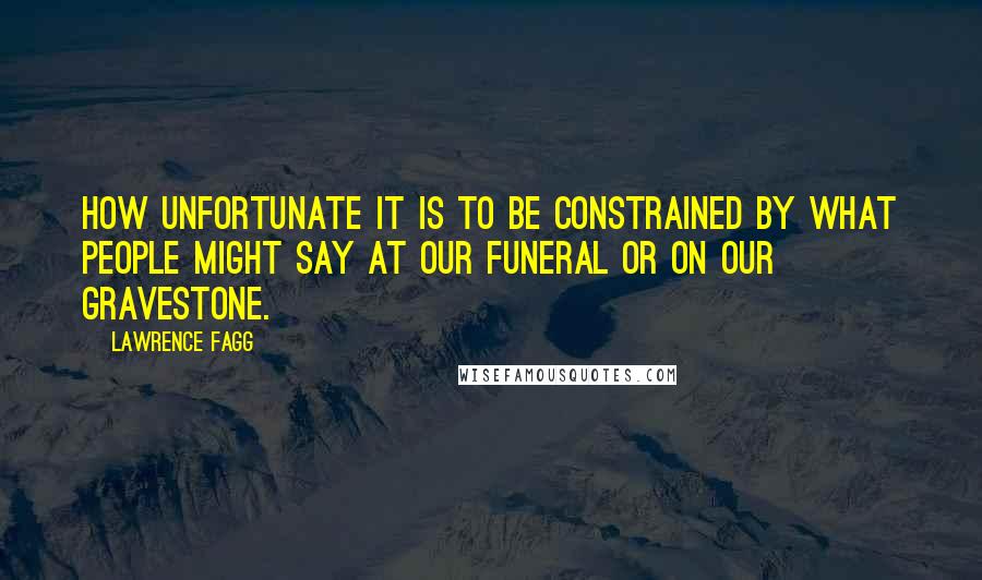 Lawrence Fagg Quotes: How unfortunate it is to be constrained by what people might say at our funeral or on our gravestone.