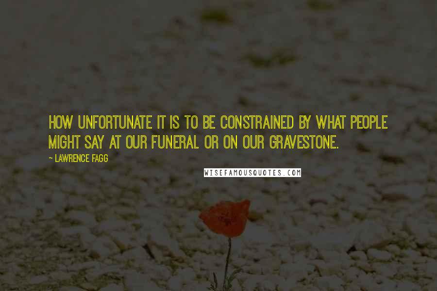 Lawrence Fagg Quotes: How unfortunate it is to be constrained by what people might say at our funeral or on our gravestone.