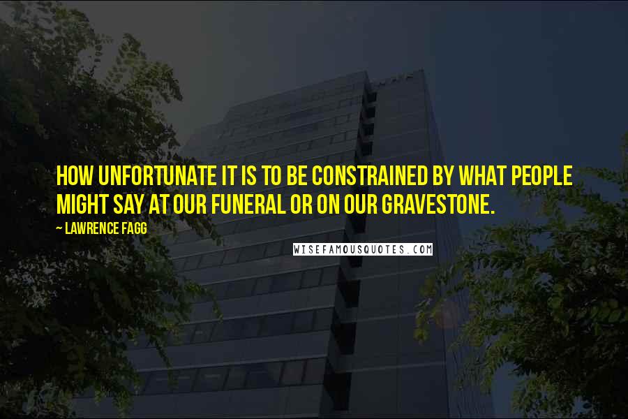 Lawrence Fagg Quotes: How unfortunate it is to be constrained by what people might say at our funeral or on our gravestone.