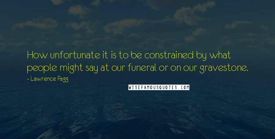 Lawrence Fagg Quotes: How unfortunate it is to be constrained by what people might say at our funeral or on our gravestone.