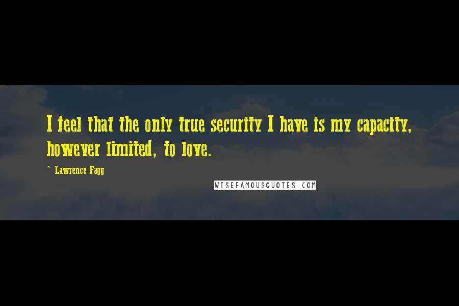 Lawrence Fagg Quotes: I feel that the only true security I have is my capacity, however limited, to love.