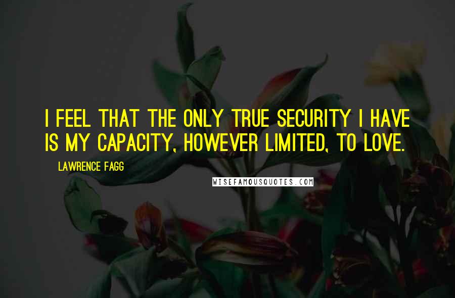 Lawrence Fagg Quotes: I feel that the only true security I have is my capacity, however limited, to love.