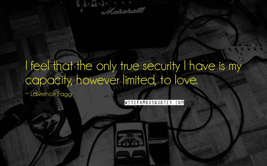 Lawrence Fagg Quotes: I feel that the only true security I have is my capacity, however limited, to love.