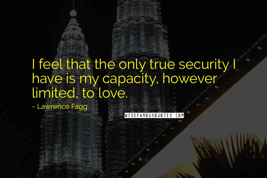 Lawrence Fagg Quotes: I feel that the only true security I have is my capacity, however limited, to love.