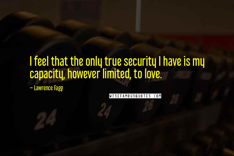 Lawrence Fagg Quotes: I feel that the only true security I have is my capacity, however limited, to love.