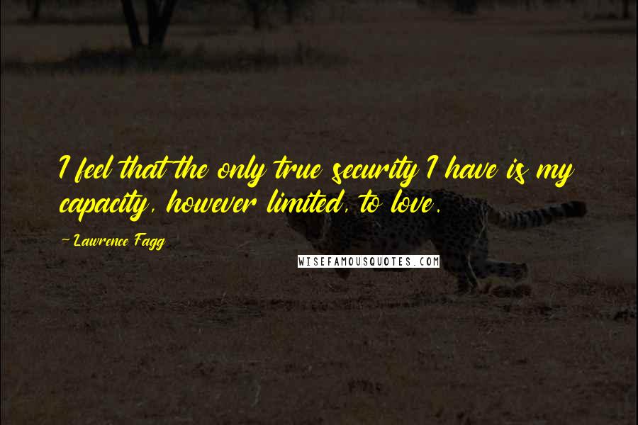 Lawrence Fagg Quotes: I feel that the only true security I have is my capacity, however limited, to love.