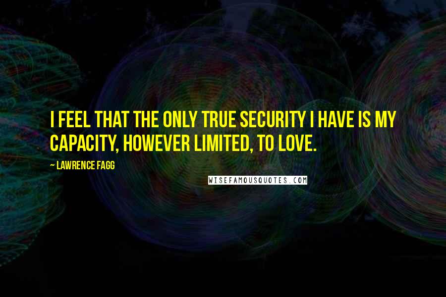 Lawrence Fagg Quotes: I feel that the only true security I have is my capacity, however limited, to love.