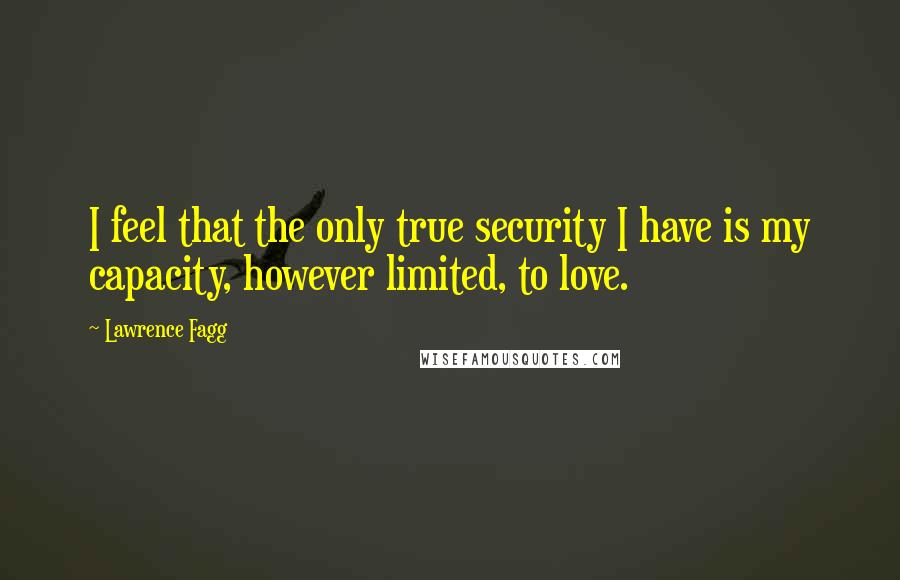 Lawrence Fagg Quotes: I feel that the only true security I have is my capacity, however limited, to love.