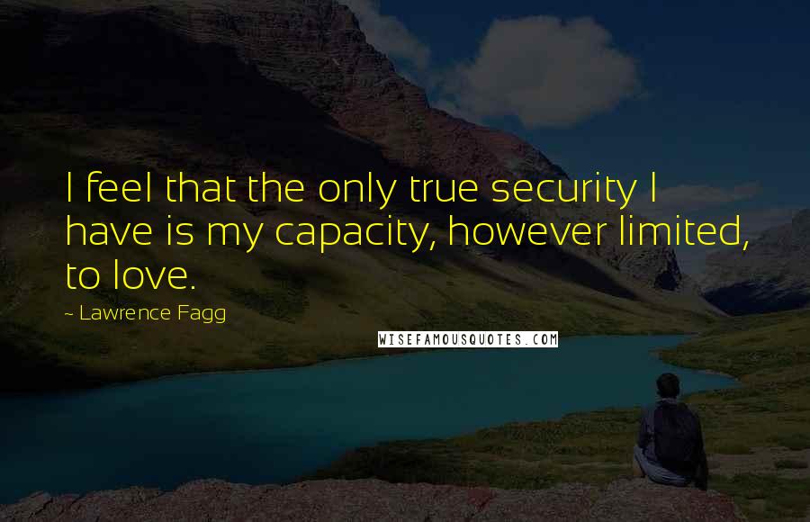 Lawrence Fagg Quotes: I feel that the only true security I have is my capacity, however limited, to love.