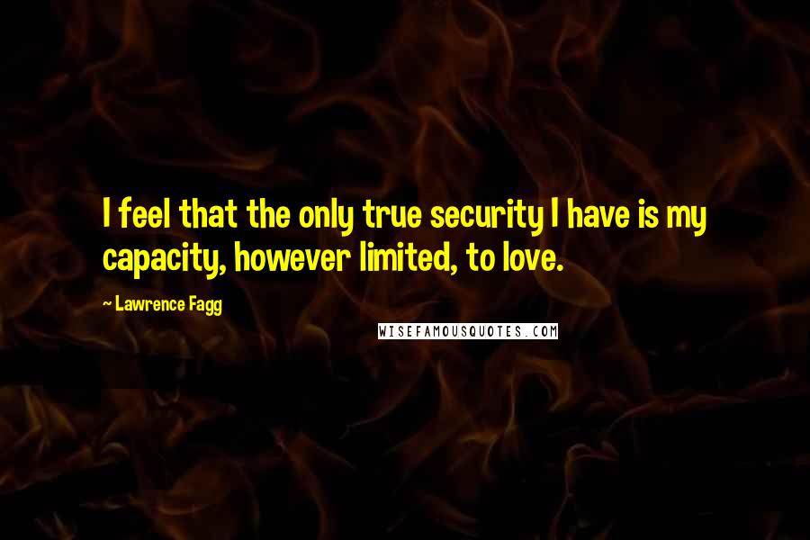 Lawrence Fagg Quotes: I feel that the only true security I have is my capacity, however limited, to love.