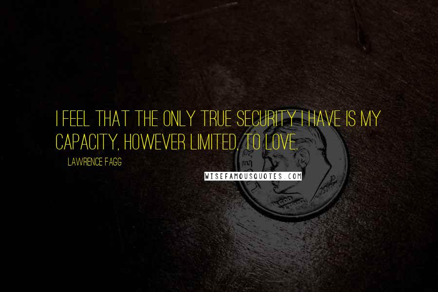 Lawrence Fagg Quotes: I feel that the only true security I have is my capacity, however limited, to love.