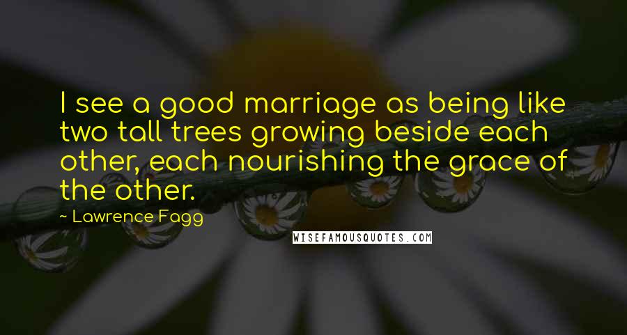 Lawrence Fagg Quotes: I see a good marriage as being like two tall trees growing beside each other, each nourishing the grace of the other.