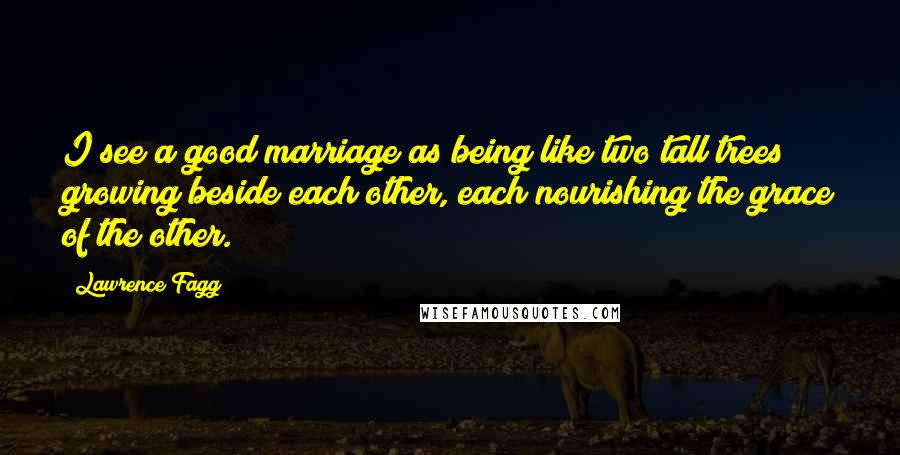 Lawrence Fagg Quotes: I see a good marriage as being like two tall trees growing beside each other, each nourishing the grace of the other.