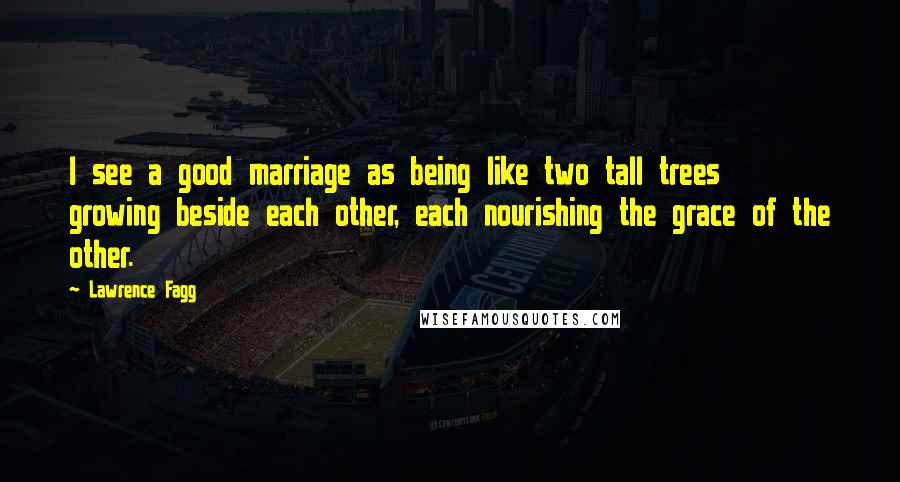 Lawrence Fagg Quotes: I see a good marriage as being like two tall trees growing beside each other, each nourishing the grace of the other.