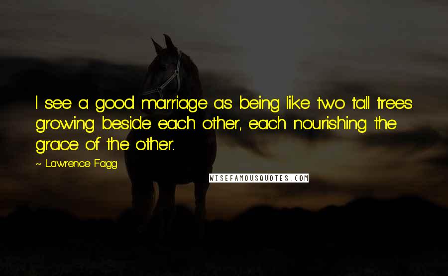 Lawrence Fagg Quotes: I see a good marriage as being like two tall trees growing beside each other, each nourishing the grace of the other.