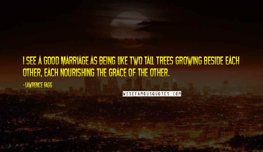 Lawrence Fagg Quotes: I see a good marriage as being like two tall trees growing beside each other, each nourishing the grace of the other.