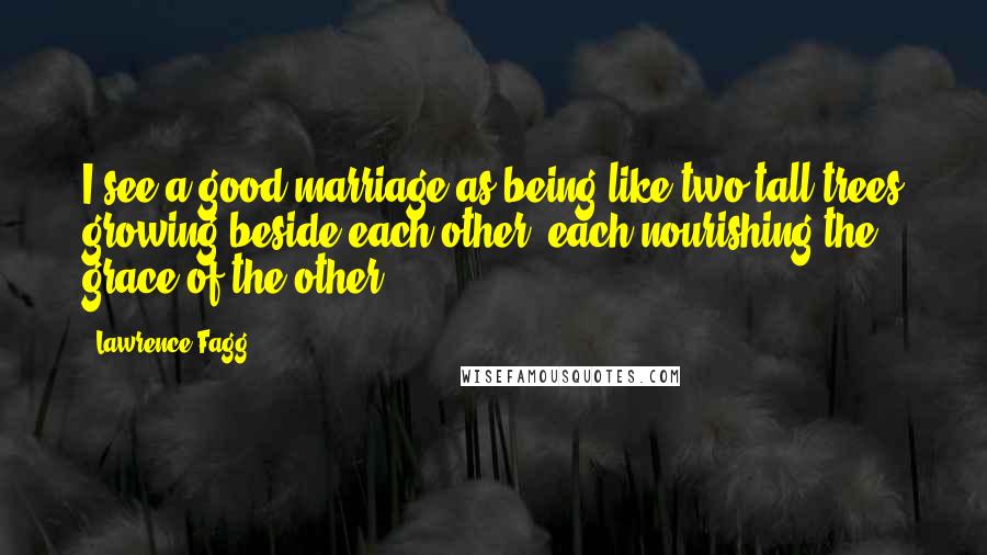 Lawrence Fagg Quotes: I see a good marriage as being like two tall trees growing beside each other, each nourishing the grace of the other.