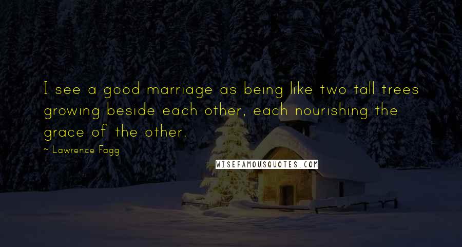 Lawrence Fagg Quotes: I see a good marriage as being like two tall trees growing beside each other, each nourishing the grace of the other.