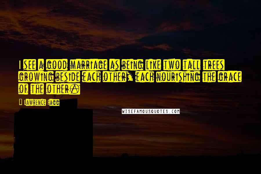 Lawrence Fagg Quotes: I see a good marriage as being like two tall trees growing beside each other, each nourishing the grace of the other.