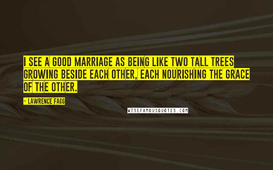 Lawrence Fagg Quotes: I see a good marriage as being like two tall trees growing beside each other, each nourishing the grace of the other.