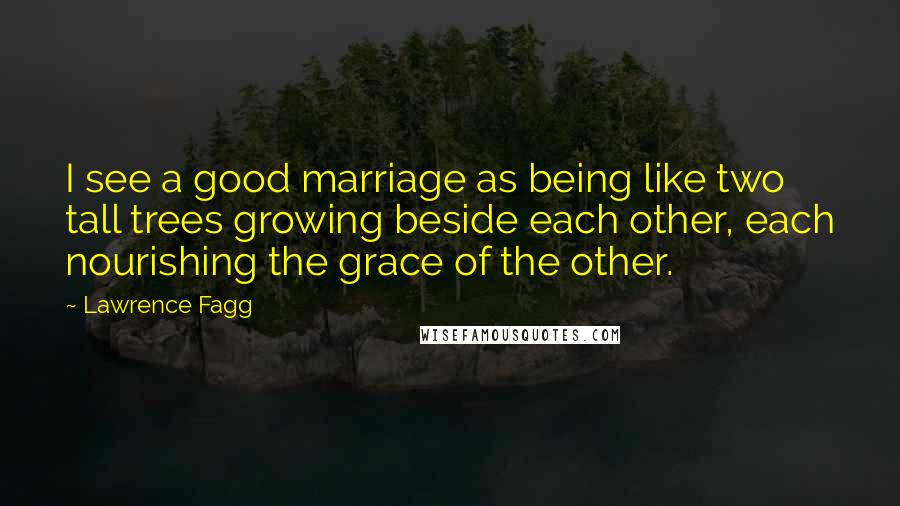 Lawrence Fagg Quotes: I see a good marriage as being like two tall trees growing beside each other, each nourishing the grace of the other.