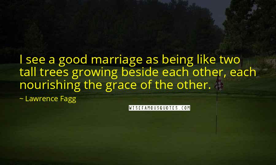Lawrence Fagg Quotes: I see a good marriage as being like two tall trees growing beside each other, each nourishing the grace of the other.