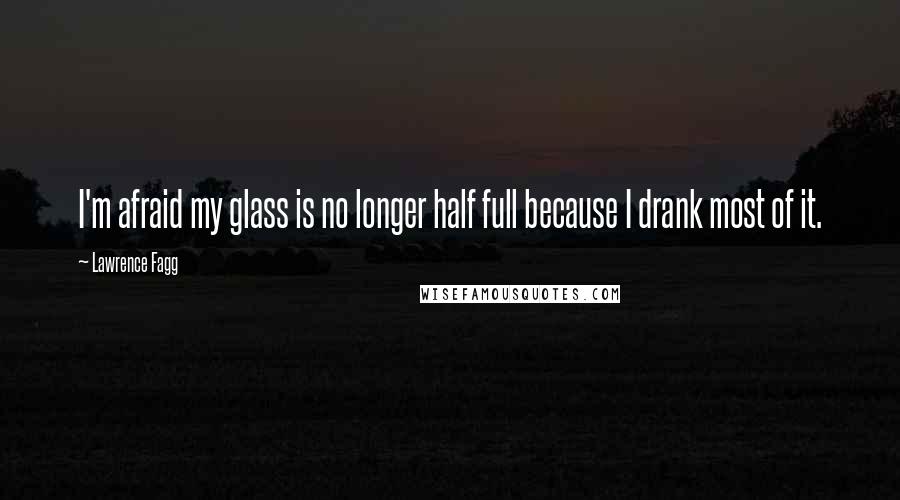 Lawrence Fagg Quotes: I'm afraid my glass is no longer half full because I drank most of it.