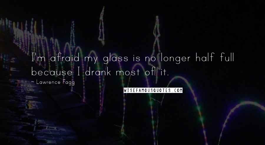 Lawrence Fagg Quotes: I'm afraid my glass is no longer half full because I drank most of it.